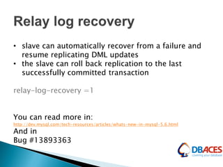 • slave can automatically recover from a failure and
resume replicating DML updates
• the slave can roll back replication to the last
successfully committed transaction
relay-log-recovery =1
You can read more in:
http://dev.mysql.com/tech-resources/articles/whats-new-in-mysql-5.6.html
And in
Bug #13893363
 