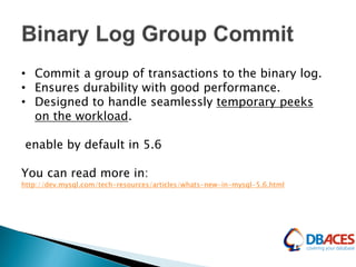 • Commit a group of transactions to the binary log.
• Ensures durability with good performance.
• Designed to handle seamlessly temporary peeks
on the workload.
enable by default in 5.6
You can read more in:
http://dev.mysql.com/tech-resources/articles/whats-new-in-mysql-5.6.html
 