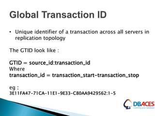 • Unique identifier of a transaction across all servers in
replication topology
The GTID look like :
GTID = source_id:transaction_id
Where
transaction_id = transaction_start-transaction_stop
eg :
3E11FA47-71CA-11E1-9E33-C80AA9429562:1-5
 