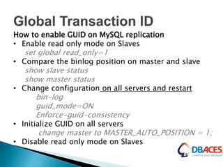 How to enable GUID on MySQL replication
• Enable read only mode on Slaves
set global read_only=1
• Compare the binlog position on master and slave
show slave status
show master status
• Change configuration on all servers and restart
bin-log
guid_mode=ON
Enforce-guid-consistency
• Initialize GUID on all servers
change master to MASTER_AUTO_POSITION = 1;
• Disable read only mode on Slaves
 