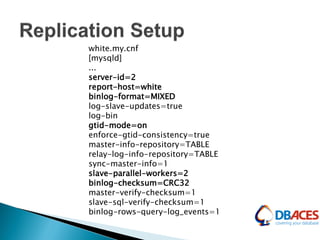 white.my.cnf
[mysqld]
...
server-id=2
report-host=white
binlog-format=MIXED
log-slave-updates=true
log-bin
gtid-mode=on
enforce-gtid-consistency=true
master-info-repository=TABLE
relay-log-info-repository=TABLE
sync-master-info=1
slave-parallel-workers=2
binlog-checksum=CRC32
master-verify-checksum=1
slave-sql-verify-checksum=1
binlog-rows-query-log_events=1
 