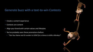 Generate buzz with a text-to-win Contests
• Create a content experience
• Contests are content
• Align your brand with certain values and lifestyles
• You’ve probably seen these promotions before:
• “Text Your Name and ID number to 32947 for a chance to WIN a Monkey!”
 