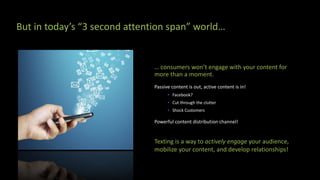 … consumers won’t engage with your content for
more than a moment.
Passive content is out, active content is in!
• Facebook?
• Cut through the clutter
• Shock Customers
Powerful content distribution channel!
Texting is a way to actively engage your audience,
mobilize your content, and develop relationships!
But in today’s “3 second attention span” world…
 