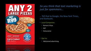 So you think that text marketing is
just for spammers…
… Tell that to Google, the New York Times,
and Starbucks.
• Local Companies:
• Roman’s Pizza
• 947
• Outsurance
• Opt Ins
• Welcomed advertising
 