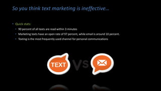 So you think text marketing is ineffective…
• Quick stats:
• 90 percent of all texts are read within 3 minutes
• Marketing texts have an open rate of 97 percent, while email is around 10 percent.
• Texting is the most frequently used channel for personal communications
 