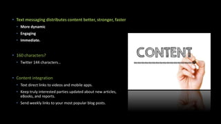 • Text messaging distributes content better, stronger, faster
• More dynamic
• Engaging
• Immediate.
• 160 characters?
• Twitter 144 characters…
• Content integration
• Text direct links to videos and mobile apps.
• Keep truly interested parties updated about new articles,
eBooks, and reports.
• Send weekly links to your most popular blog posts.
 