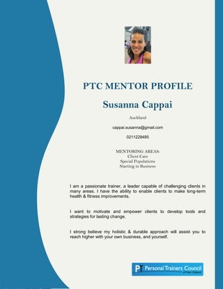 PTC MENTOR PROFILE
Susanna Cappai
Auckland
cappai.susanna@gmail.com
0211228485
MENTORING AREAS:
Client Care
Special Populations
Starting in Business
I am a passionate trainer, a leader capable of challenging clients in
many areas. I have the ability to enable clients to make long-term
health & fitness improvements.
I want to motivate and empower clients to develop tools and
strategies for lasting change.
I strong believe my holistic & durable approach will assist you to
reach higher with your own business, and yourself.
 