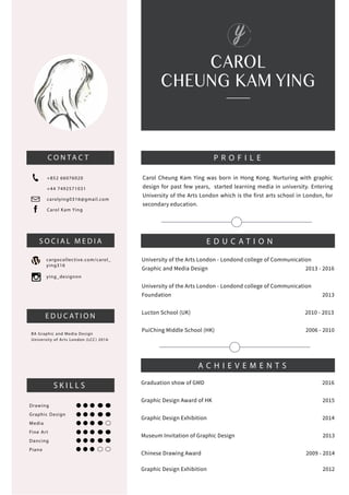 CAROL
CHEUNG KAM YING
C O N TA C T
+852 66076020
+44 7492571031
carolying0316@gmail.com
Carol Kam Ying
cargocollective.com/carol_
ying316
ying_designnn
BA Graphic and Media Design
University of Arts London (LCC) 2016
Drawing
Graphic Design
Media
Fine Art
Dancing
Piano
S O C I A L M E D I A
E D U C AT I O N
S K I L L S
P R O F I L E
Carol Cheung Kam Ying was born in Hong Kong. Nurturing with graphic
design for past few years, started learning media in university. Entering
University of the Arts London which is the first arts school in London, for
secondary education.
E D U C A T I O N
University of the Arts London - Londond college of Communication
Graphic and Media Design 2013 - 2016
University of the Arts London - Londond college of Communication
Foundation 2013
Lucton School (UK) 2010 - 2013
PuiChing Middle School (HK) 2006 - 2010
A C H I E V E M E N T S
Graduation show of GMD 2016
Graphic Design Award of HK 2015
Graphic Design Exhibition 2014
Museum Invitation of Graphic Design 2013
Chinese Drawing Award 2009 - 2014
Graphic Design Exhibition 2012
 