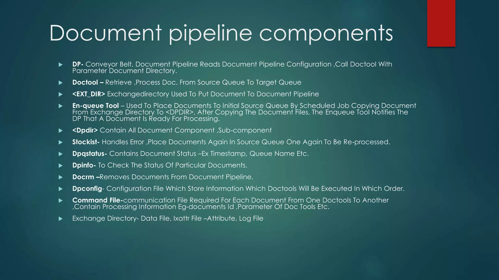 Document pipeline components
 DP- Conveyor Belt, Document Pipeline Reads Document Pipeline Configuration ,Call Doctool With
Parameter Document Directory.
 Doctool – Retrieve ,Process Doc. From Source Queue To Target Queue
 <EXT_DIR> Exchangedirectory Used To Put Document To Document Pipeline
 En-queue Tool – Used To Place Documents To Initial Source Queue By Scheduled Job Copying Document
From Exchange Directory To <DPDIR>, After Copying The Document Files, The Enqueue Tool Notifies The
DP That A Document Is Ready For Processing.
 <Dpdir> Contain All Document Component ,Sub-component
 Stockist- Handles Error ,Place Documents Again In Source Queue One Again To Be Re-processed.
 Dpqstatus- Contains Document Status –Ex Timestamp, Queue Name Etc.
 Dpinfo- To Check The Status Of Particular Documents.
 Docrm –Removes Documents From Document Pipeline.
 Dpconfig- Configuration File Which Store Information Which Doctools Will Be Executed In Which Order.
 Command File-communication File Required For Each Document From One Doctools To Another
,Contain Processing Information Eg-documents Id ,Parameter Of Doc Tools Etc.
 Exchange Directory- Data File, Ixattr File –Attribute, Log File
 