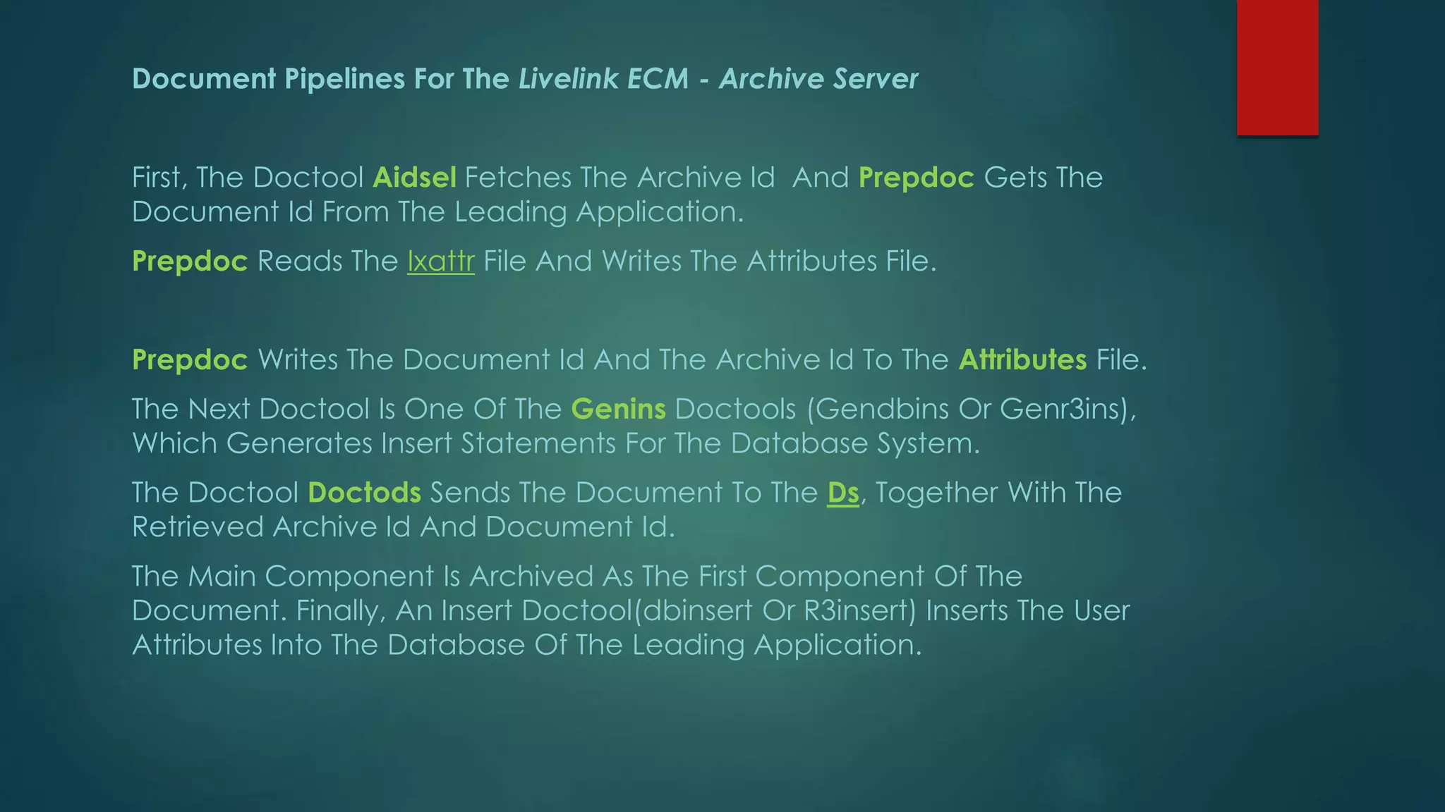 Document Pipelines For The Livelink ECM - Archive Server
First, The Doctool Aidsel Fetches The Archive Id And Prepdoc Gets The
Document Id From The Leading Application.
Prepdoc Reads The Ixattr File And Writes The Attributes File.
Prepdoc Writes The Document Id And The Archive Id To The Attributes File.
The Next Doctool Is One Of The Genins Doctools (Gendbins Or Genr3ins),
Which Generates Insert Statements For The Database System.
The Doctool Doctods Sends The Document To The Ds, Together With The
Retrieved Archive Id And Document Id.
The Main Component Is Archived As The First Component Of The
Document. Finally, An Insert Doctool(dbinsert Or R3insert) Inserts The User
Attributes Into The Database Of The Leading Application.
 