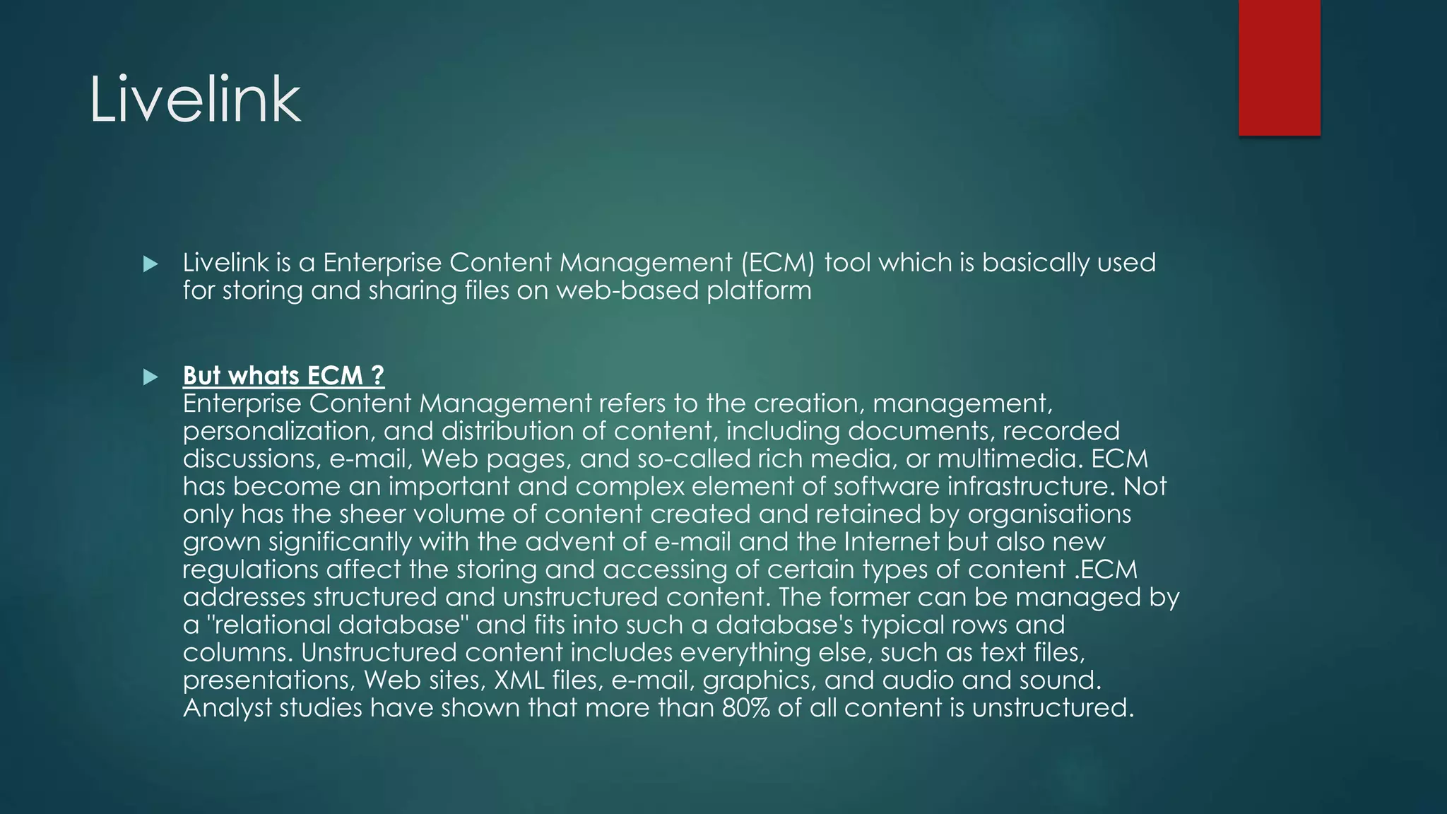 Livelink
 Livelink is a Enterprise Content Management (ECM) tool which is basically used
for storing and sharing files on web-based platform
 But whats ECM ?
Enterprise Content Management refers to the creation, management,
personalization, and distribution of content, including documents, recorded
discussions, e-mail, Web pages, and so-called rich media, or multimedia. ECM
has become an important and complex element of software infrastructure. Not
only has the sheer volume of content created and retained by organisations
grown significantly with the advent of e-mail and the Internet but also new
regulations affect the storing and accessing of certain types of content .ECM
addresses structured and unstructured content. The former can be managed by
a "relational database" and fits into such a database's typical rows and
columns. Unstructured content includes everything else, such as text files,
presentations, Web sites, XML files, e-mail, graphics, and audio and sound.
Analyst studies have shown that more than 80% of all content is unstructured.
 