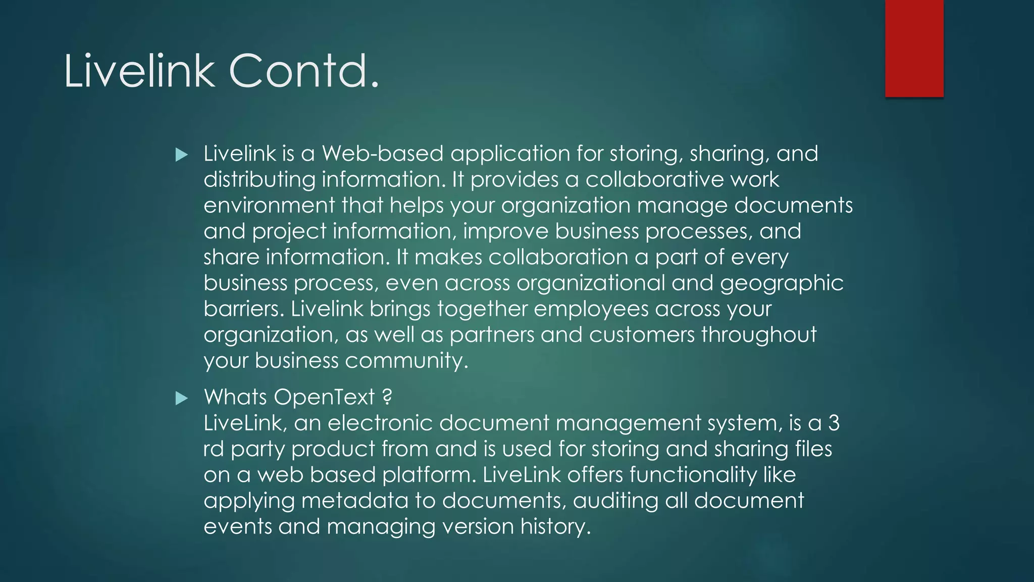 Livelink Contd.
 Livelink is a Web-based application for storing, sharing, and
distributing information. It provides a collaborative work
environment that helps your organization manage documents
and project information, improve business processes, and
share information. It makes collaboration a part of every
business process, even across organizational and geographic
barriers. Livelink brings together employees across your
organization, as well as partners and customers throughout
your business community.
 Whats OpenText ?
LiveLink, an electronic document management system, is a 3
rd party product from and is used for storing and sharing files
on a web based platform. LiveLink offers functionality like
applying metadata to documents, auditing all document
events and managing version history.
 