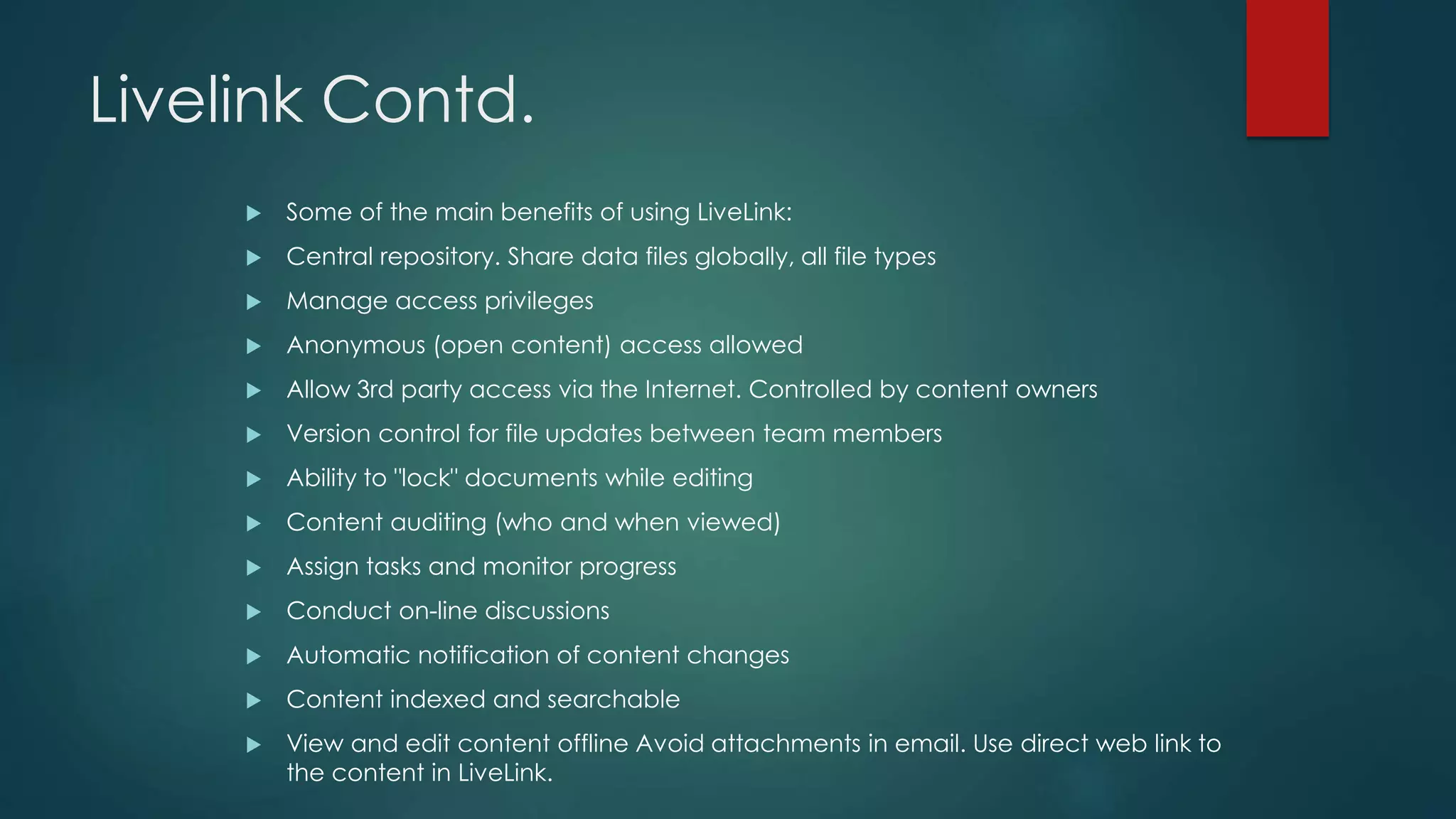 Livelink Contd.
 Some of the main benefits of using LiveLink:
 Central repository. Share data files globally, all file types
 Manage access privileges
 Anonymous (open content) access allowed
 Allow 3rd party access via the Internet. Controlled by content owners
 Version control for file updates between team members
 Ability to "lock" documents while editing
 Content auditing (who and when viewed)
 Assign tasks and monitor progress
 Conduct on-line discussions
 Automatic notification of content changes
 Content indexed and searchable
 View and edit content offline Avoid attachments in email. Use direct web link to
the content in LiveLink.
 