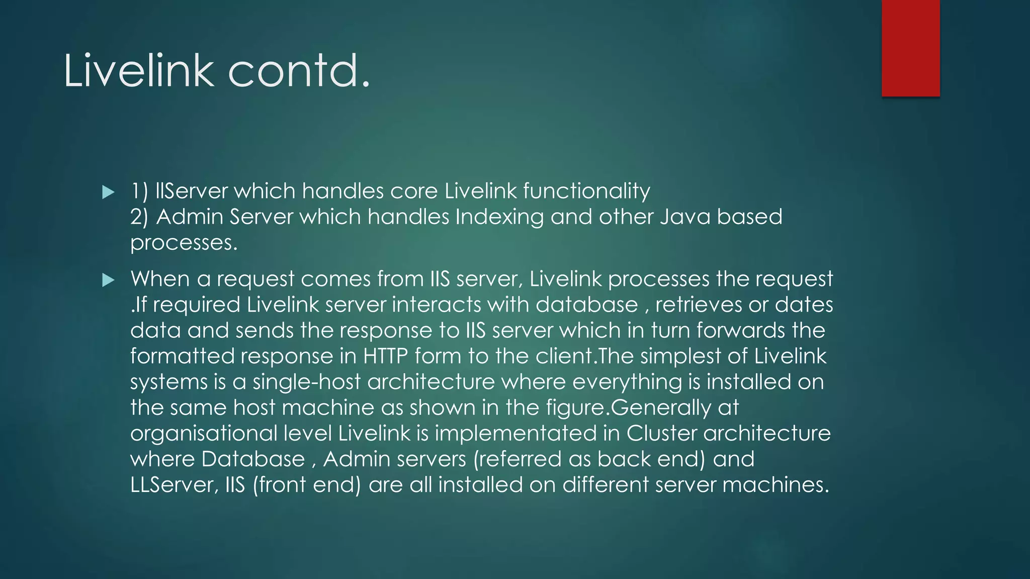 Livelink contd.
 1) llServer which handles core Livelink functionality
2) Admin Server which handles Indexing and other Java based
processes.
 When a request comes from IIS server, Livelink processes the request
.If required Livelink server interacts with database , retrieves or dates
data and sends the response to IIS server which in turn forwards the
formatted response in HTTP form to the client.The simplest of Livelink
systems is a single-host architecture where everything is installed on
the same host machine as shown in the figure.Generally at
organisational level Livelink is implementated in Cluster architecture
where Database , Admin servers (referred as back end) and
LLServer, IIS (front end) are all installed on different server machines.
 