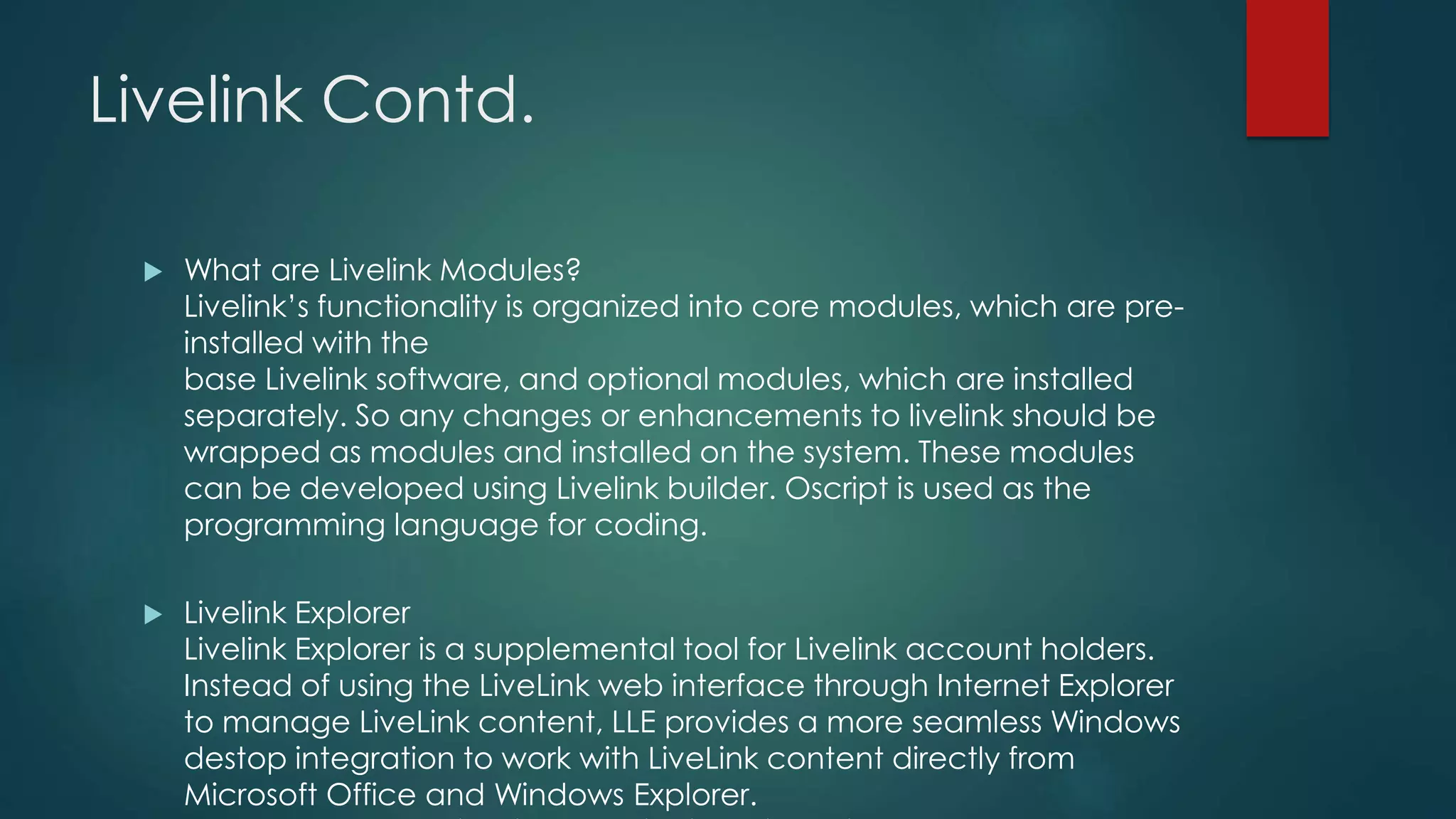 Livelink Contd.
 What are Livelink Modules?
Livelink’s functionality is organized into core modules, which are pre-
installed with the
base Livelink software, and optional modules, which are installed
separately. So any changes or enhancements to livelink should be
wrapped as modules and installed on the system. These modules
can be developed using Livelink builder. Oscript is used as the
programming language for coding.
 Livelink Explorer
Livelink Explorer is a supplemental tool for Livelink account holders.
Instead of using the LiveLink web interface through Internet Explorer
to manage LiveLink content, LLE provides a more seamless Windows
destop integration to work with LiveLink content directly from
Microsoft Office and Windows Explorer.
 