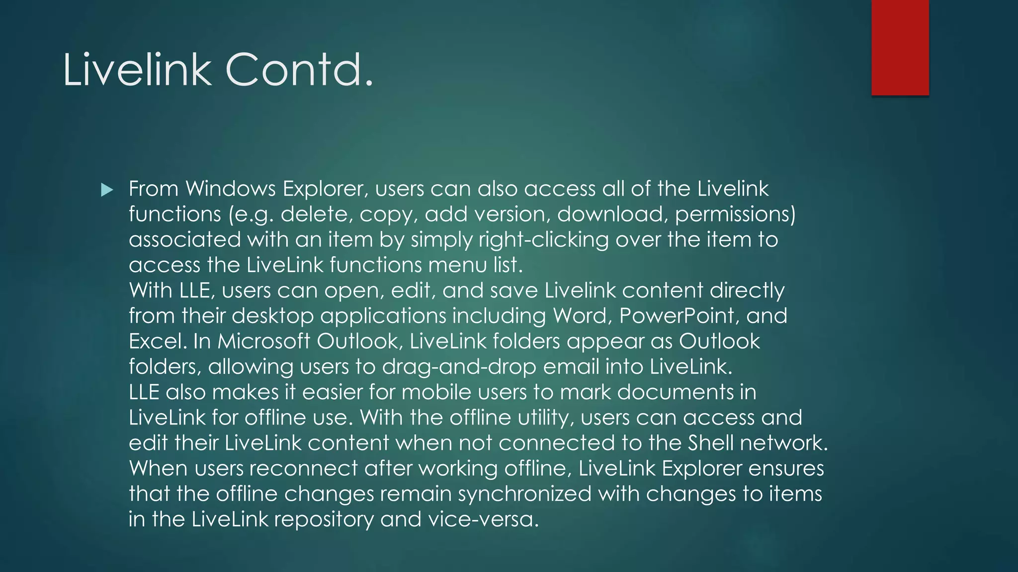 Livelink Contd.
 From Windows Explorer, users can also access all of the Livelink
functions (e.g. delete, copy, add version, download, permissions)
associated with an item by simply right-clicking over the item to
access the LiveLink functions menu list.
With LLE, users can open, edit, and save Livelink content directly
from their desktop applications including Word, PowerPoint, and
Excel. In Microsoft Outlook, LiveLink folders appear as Outlook
folders, allowing users to drag-and-drop email into LiveLink.
LLE also makes it easier for mobile users to mark documents in
LiveLink for offline use. With the offline utility, users can access and
edit their LiveLink content when not connected to the Shell network.
When users reconnect after working offline, LiveLink Explorer ensures
that the offline changes remain synchronized with changes to items
in the LiveLink repository and vice-versa.
 