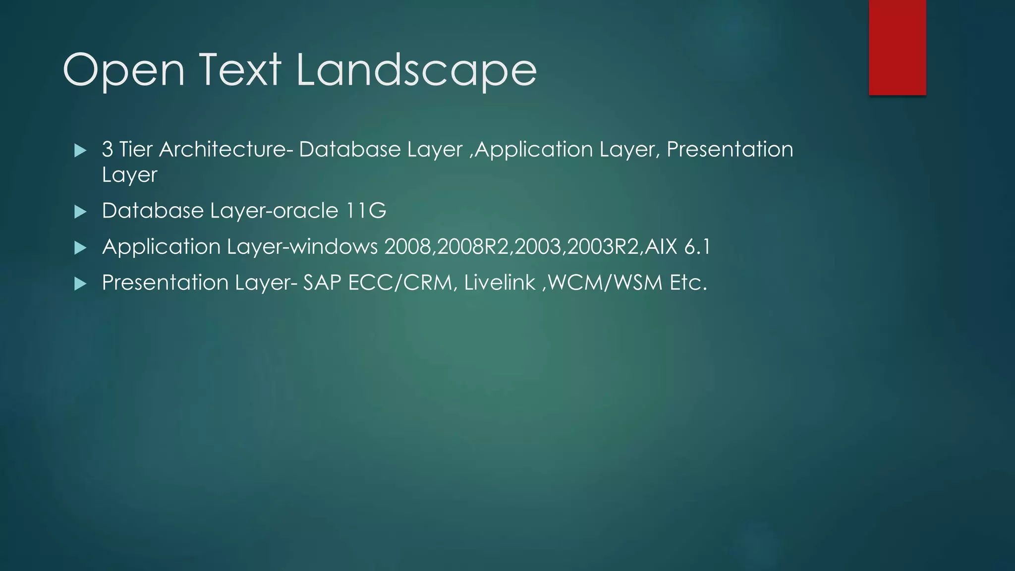 Open Text Landscape
 3 Tier Architecture- Database Layer ,Application Layer, Presentation
Layer
 Database Layer-oracle 11G
 Application Layer-windows 2008,2008R2,2003,2003R2,AIX 6.1
 Presentation Layer- SAP ECC/CRM, Livelink ,WCM/WSM Etc.
 