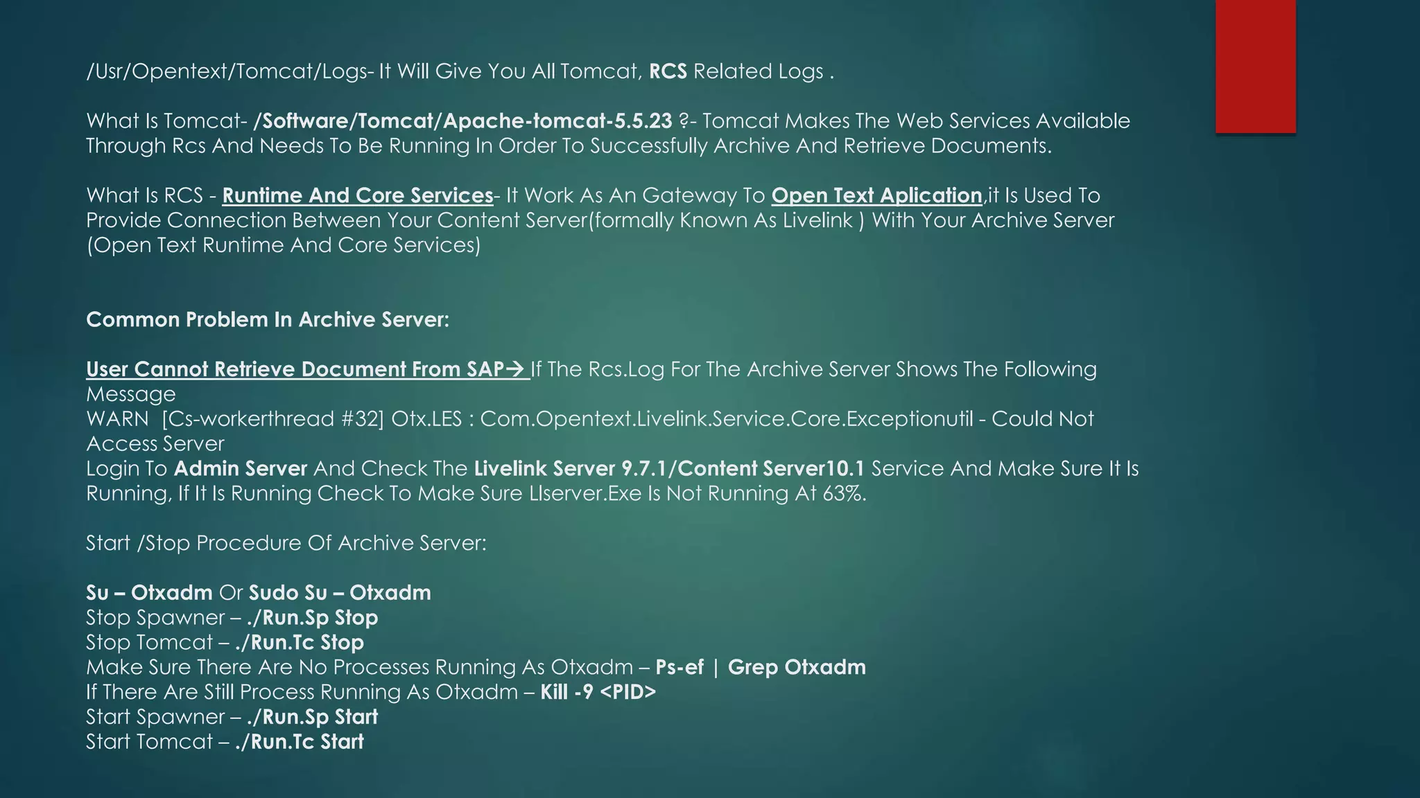 /Usr/Opentext/Tomcat/Logs- It Will Give You All Tomcat, RCS Related Logs .
What Is Tomcat- /Software/Tomcat/Apache-tomcat-5.5.23 ?- Tomcat Makes The Web Services Available
Through Rcs And Needs To Be Running In Order To Successfully Archive And Retrieve Documents.
What Is RCS - Runtime And Core Services- It Work As An Gateway To Open Text Aplication,it Is Used To
Provide Connection Between Your Content Server(formally Known As Livelink ) With Your Archive Server
(Open Text Runtime And Core Services)
Common Problem In Archive Server:
User Cannot Retrieve Document From SAP If The Rcs.Log For The Archive Server Shows The Following
Message
WARN [Cs-workerthread #32] Otx.LES : Com.Opentext.Livelink.Service.Core.Exceptionutil - Could Not
Access Server
Login To Admin Server And Check The Livelink Server 9.7.1/Content Server10.1 Service And Make Sure It Is
Running, If It Is Running Check To Make Sure Llserver.Exe Is Not Running At 63%.
Start /Stop Procedure Of Archive Server:
Su – Otxadm Or Sudo Su – Otxadm
Stop Spawner – ./Run.Sp Stop
Stop Tomcat – ./Run.Tc Stop
Make Sure There Are No Processes Running As Otxadm – Ps-ef | Grep Otxadm
If There Are Still Process Running As Otxadm – Kill -9 <PID>
Start Spawner – ./Run.Sp Start
Start Tomcat – ./Run.Tc Start
 