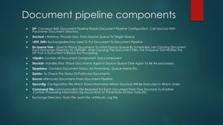 Document pipeline components
 DP- Conveyor Belt, Document Pipeline Reads Document Pipeline Configuration ,Call Doctool With
Parameter Document Directory.
 Doctool – Retrieve ,Process Doc. From Source Queue To Target Queue
 <EXT_DIR> Exchangedirectory Used To Put Document To Document Pipeline
 En-queue Tool – Used To Place Documents To Initial Source Queue By Scheduled Job Copying Document
From Exchange Directory To <DPDIR>, After Copying The Document Files, The Enqueue Tool Notifies The
DP That A Document Is Ready For Processing.
 <Dpdir> Contain All Document Component ,Sub-component
 Stockist- Handles Error ,Place Documents Again In Source Queue One Again To Be Re-processed.
 Dpqstatus- Contains Document Status –Ex Timestamp, Queue Name Etc.
 Dpinfo- To Check The Status Of Particular Documents.
 Docrm –Removes Documents From Document Pipeline.
 Dpconfig- Configuration File Which Store Information Which Doctools Will Be Executed In Which Order.
 Command File-communication File Required For Each Document From One Doctools To Another
,Contain Processing Information Eg-documents Id ,Parameter Of Doc Tools Etc.
 Exchange Directory- Data File, Ixattr File –Attribute, Log File
 