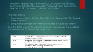  Document Pipeliner(dp)- Controls Flow Of Documents And Doc Tools
Involved, Register Etc.After Successful Processing It Place Document To
Next Doctool To Process And Update Dpqstatus File .
Type Of Scenarios:
1. Scanning And Storing The Files Directly From An Appropriately Configured
Scan Application
2. Using The Batch Import With Attributes Provided In Advance Scenario.
Using The Batch Import With Attribute Extraction Scenario-also Know As Cold
Scenario-used For Print Lists Or Document Lists.
 