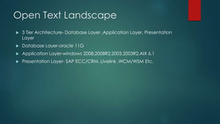 Open Text Landscape
 3 Tier Architecture- Database Layer ,Application Layer, Presentation
Layer
 Database Layer-oracle 11G
 Application Layer-windows 2008,2008R2,2003,2003R2,AIX 6.1
 Presentation Layer- SAP ECC/CRM, Livelink ,WCM/WSM Etc.
 