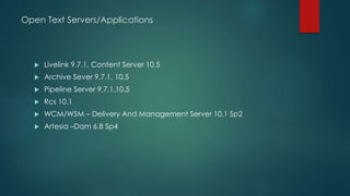 Open Text Servers/Applications
 Livelink 9.7.1, Content Server 10.5
 Archive Sever 9.7.1, 10.5
 Pipeline Server 9.7.1,10.5
 Rcs 10.1
 WCM/WSM – Delivery And Management Server 10.1 Sp2
 Artesia –Dam 6.8 Sp4
 