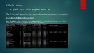 Archive Server Logs:
1. /Usr/Opentext/Log – It Contains All Spawner Related Logs.
What Is Spawner? - Spawner Is The Main Process That Controls Document Functions In The Archive Server
How To Check The Spawner Process Status-
Chkw And Db Are The Validation Process,dsstockist Are The Initialization Process . They Gets
Terminated Automatically As Soon As They Finish Their Task.
 