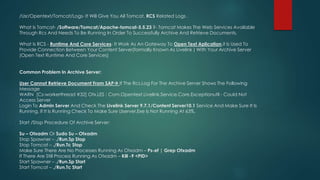 /Usr/Opentext/Tomcat/Logs- It Will Give You All Tomcat, RCS Related Logs .
What Is Tomcat- /Software/Tomcat/Apache-tomcat-5.5.23 ?- Tomcat Makes The Web Services Available
Through Rcs And Needs To Be Running In Order To Successfully Archive And Retrieve Documents.
What Is RCS - Runtime And Core Services- It Work As An Gateway To Open Text Aplication,it Is Used To
Provide Connection Between Your Content Server(formally Known As Livelink ) With Your Archive Server
(Open Text Runtime And Core Services)
Common Problem In Archive Server:
User Cannot Retrieve Document From SAP If The Rcs.Log For The Archive Server Shows The Following
Message
WARN [Cs-workerthread #32] Otx.LES : Com.Opentext.Livelink.Service.Core.Exceptionutil - Could Not
Access Server
Login To Admin Server And Check The Livelink Server 9.7.1/Content Server10.1 Service And Make Sure It Is
Running, If It Is Running Check To Make Sure Llserver.Exe Is Not Running At 63%.
Start /Stop Procedure Of Archive Server:
Su – Otxadm Or Sudo Su – Otxadm
Stop Spawner – ./Run.Sp Stop
Stop Tomcat – ./Run.Tc Stop
Make Sure There Are No Processes Running As Otxadm – Ps-ef | Grep Otxadm
If There Are Still Process Running As Otxadm – Kill -9 <PID>
Start Spawner – ./Run.Sp Start
Start Tomcat – ./Run.Tc Start
 