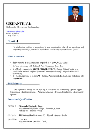 SUSHANTH.V.K
Diploma in Electronics Engineering
vksush123@gmail.com
Ph: 055-5934874
056-3604603
Objective:
“A challenging position as an engineer in your organization, where I can experience and
expand my knowledge, and utilize the academic skills I have acquired over the years.”
Work experience:
• Now working as a Maintenance engineer at FTV PROCLAD Dubai
• 3.5 year experience with Bu Jamal Auto Garage as a Supervisor
• 6 - Month experience in ACCEL FRONTLINE LTD., Baroda, Gujarat (India) as an
Associated Customer Engineer (Global IT Service) maintaining Computer Hardware &
Networking.
• 6 - Month experience in SIEMENS ( Building Automation ) , Kochi , Kerala (India) as a Site
Supervisor
Skill Summary:
My experience mainly lies in working in Hardware and Networking ,system support .
Maintenance (cladding machines – Amtech , Polysoude , Fronius), Installation , cctv , Security
systems .
Educational Qualification:
2007–2010 : Diploma In Electronics Engg.
(Government Polytechnic college , Mattannur, Kannur
Kerala State Technical Board)
2004 -2006 : ITI(Automobile) Government ITI- Thottada , kannur , Kerala
2002-2004 : Plus two.
(Government H S S Chelora , Kerala)
 