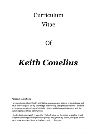 Curriculum
Vitae
Of
Keith Conelius
Personal aspirations
I am passionate about Health and Safety, education and training in the industry and
have a need to pass on my knowledge and develop best practice models. I am calm
under pressure with a ‘can do’ attitude. I like to build strong relationships with the
stakeholders and local communities.
I like to challenge myself in a position that will allow me the scope to apply a broad
range of knowledge and experiences gained throughout my career, and pass on this
experience to my employer and other industry colleagues.
 