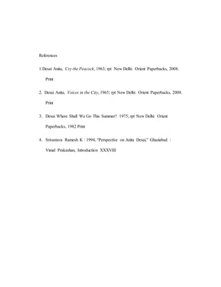 References
1.Desai Anita, Cry the Peacock, 1963; rpt New Delhi: Orient Paperbacks, 2008.
Print
2. Desai Anita, Voices in the City, 1965; rpt New Delhi: Orient Paperbacks, 2008.
Print
3. Desai Where Shall We Go This Summer? 1975; rpt New Delhi: Orient
Paperbacks, 1982 Print
4. Srivastava Ramesh K : 1994, “Perspective on Anita Desai,” Ghaziabad :
Vimal Prakashan, Introduction XXXVIII
 