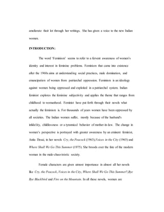 ameliorate their lot through her writings. She has given a voice to the new Indian
women.
INTRODUCTION:
The word ‘Feminism’ seems to refer to a fervent awareness of women’s
identity and interest in feminine problems. Feminism that came into existence
after the 1960s aims at understanding social practices, male domination, and
emancipation of women from patriarchal oppression. Feminism is an ideology
against women being oppressed and exploited in a patriarchal system. Indian
feminist explores the feminine subjectivity and applies the theme that ranges from
childhood to womanhood. Feminist have put forth through their novels what
actually the feminism is. For thousands of years women have been oppressed by
all societies. The Indian women suffer, mostly because of the husband's
infidelity, childlessness or a tyrannical behavior of mother-in-law. The change in
women’s perspective is portrayed with greater awareness by an eminent feminist,
Anita Desai, in her novels Cry, the Peacock (1963),Voices in the City (1965) and
Where Shall We Go This Summer (1975). She broods over the fate of the modern
woman in the male-chauvinistic society.
Female characters are given utmost importance in almost all her novels
like Cry, the Peacock, Voices in the City, Where Shall We Go This Summer?,Bye
Bye Blackbird and Fire on the Mountain. In all these novels, women are
 
