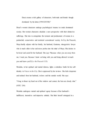 Desai creates a rich gallery of characters, both male and female though
dominated by the latter.(1994:XXVIII)”
Desai’s women characters undergo psychological trauma in a male dominated
society. Her women characters elucidate a new prospective with their distinctive
sufferings. She tries to extrapolate the torment and predicament of women in a
patriarchal, conservative and restricted conventional society. In Cry, the Peacock,
Maya hardly adjusts with her family, her husband, Gautama, misogynistic lawyer
who is much older to her and never probes into the mind of Maya. She desires to
be loved and cared for her husband. She says “Because when you are away from
me, I want you. Because I insist on being with you and being allowed to touch
you and know you”(Cry the Peacock 113).
Monisha, in her spiritual and mental distress, fights a relentless battle for her self-
identity in Voices in the City. She is oppressed by her in-laws. She feels desperate
and isolated from her husband, in-laws and the outside world. She says:
“I long to thrust my head out of the window and cannot, the bars are closely shut.”
(VITC 250)
Monisha undergoes mental and spiritual agony because of her husband’s
indifferent, insensitive and impassive attitude. She finds herself entrapped in a
 
