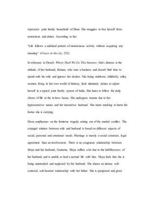 repressive joint family household of Jiban. She struggles to free herself from
restrictions and duties. According to her
“Life follows a subdued pattern of monotonous activity without acquiring any
meaning” (Voices in the city, 252)
In reference to Desai's Where Shall We Go This Summer, Sita's distress is the
attitude of her husband, Raman, who runs a business and doesn't find time to
spend with his wife and ignores her desires. Sita being stubborn, childishly sulky
women, living in her own world of fantasy, feels alienated, denies to adjust
herself in a typical joint family system of India. She hates to follow the daily
chores of life at the in-laws house. She undergoes trauma due to her
hypersensitive nature and her insensitive husband. She starts smoking to harm the
foetus she is carrying.
Desai emphasizes on the feminine tragedy arising out of the marital conflict. The
conjugal relation between wife and husband is based on different aspects of
social, personal and emotional needs. Marriage is merely a social construct, legal
agreement than an involvement. There is no congruous relationship between
Maya and her husband, Gautama. Maya suffers a lot due to the indifferences of
her husband and is unable to lead a normal life with him. Maya feels that she is
being unattended and neglected by her husband. She shares an intense soft-
centered, soft-hearted relationship with her father. She is pampered and given
 