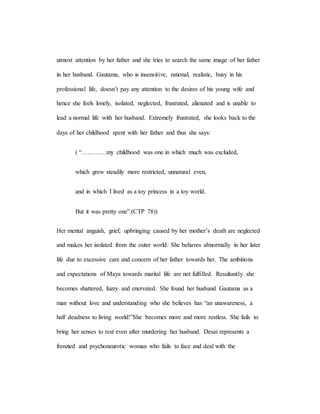 utmost attention by her father and she tries to search the same image of her father
in her husband. Gautama, who is insensitive, rational, realistic, busy in his
professional life, doesn’t pay any attention to the desires of his young wife and
hence she feels lonely, isolated, neglected, frustrated, alienated and is unable to
lead a normal life with her husband. Extremely frustrated, she looks back to the
days of her childhood spent with her father and thus she says:
( “…………my childhood was one in which much was excluded,
which grew steadily more restricted, unnatural even,
and in which I lived as a toy princess in a toy world.
But it was pretty one”.(CTP 78))
Her mental anguish, grief, upbringing caused by her mother’s death are neglected
and makes her isolated from the outer world. She behaves abnormally in her later
life due to excessive care and concern of her father towards her. The ambitions
and expectations of Maya towards marital life are not fulfilled. Resultantly she
becomes shattered, fuzzy and enervated. She found her husband Gautama as a
man without love and understanding who she believes has “an unawareness, a
half deadness to living world!”She becomes more and more restless. She fails to
bring her senses to rest even after murdering her husband. Desai represents a
frenzied and psychoneurotic woman who fails to face and deal with the
 