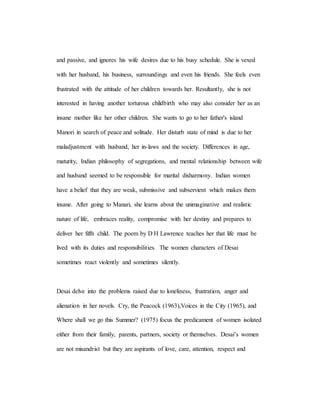 and passive, and ignores his wife desires due to his busy schedule. She is vexed
with her husband, his business, surroundings and even his friends. She feels even
frustrated with the attitude of her children towards her. Resultantly, she is not
interested in having another torturous childbirth who may also consider her as an
insane mother like her other children. She wants to go to her father's island
Manori in search of peace and solitude. Her disturb state of mind is due to her
maladjustment with husband, her in-laws and the society. Differences in age,
maturity, Indian philosophy of segregations, and mental relationship between wife
and husband seemed to be responsible for marital disharmony. Indian women
have a belief that they are weak, submissive and subservient which makes them
insane. After going to Manari, she learns about the unimaginative and realistic
nature of life, embraces reality, compromise with her destiny and prepares to
deliver her fifth child. The poem by D H Lawrence teaches her that life must be
lived with its duties and responsibilities. The women characters of Desai
sometimes react violently and sometimes silently.
Desai delve into the problems raised due to loneliness, frustration, anger and
alienation in her novels. Cry, the Peacock (1963),Voices in the City (1965), and
Where shall we go this Summer? (1975) focus the predicament of women isolated
either from their family, parents, partners, society or themselves. Desai’s women
are not misandrist but they are aspirants of love, care, attention, respect and
 