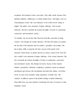 recognition from husband, in-laws and society. They suffer mostly because of the
husband's infidelity, childlessness or a harsh mother-in-law. She begins a new era
of psychological novels with a new dimension to the world of novel writing in
English. She unfurls a new panorama of unique sufferings of her women
characters. She tries to protrude the torment and plight of women in a patriarchal,
conservative and conventional society.
To conclude, one can say that Anita Desai has been fully successful in raising
woman’s voice through her woman characters. She takes her readers on a journey
into the mind of her characters that are sensitive, speculative and complex. She
has an innate ability to peep into the inner recesses of the psyche of her
characters. Desai focuses on marital discord as a serious concern in her work and
tries to unfurl a new panorama of unique sufferings of her women characters. She
tries to protrude the torment and plight of women in a patriarchal, conservative
and conventional society. She, through her novels, focuses on how unusual
attitudes, uncertainties, individual complexities, paradoxes creates an emotional
and physical gap between wife and husband and spoils their relation. In all these
novels we come across traumatic taxing experiences of marital lives. She
visualizes on different aspects of the problem leading to marital disharmony.
Desai didn't leave any stone unturned in portraying the issues of women in a male
dominated society.
 