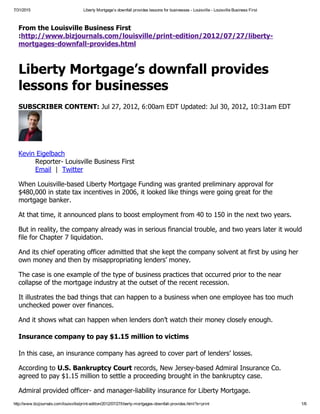 7/31/2015 Liberty Mortgage’s downfall provides lessons for businesses ­ Louisville ­ Louisville Business First
http://www.bizjournals.com/louisville/print­edition/2012/07/27/liberty­mortgages­downfall­provides.html?s=print 1/6
From the Louisville Business First
:http://www.bizjournals.com/louisville/print­edition/2012/07/27/liberty­
mortgages­downfall­provides.html
Liberty Mortgage’s downfall provides
lessons for businesses
SUBSCRIBER CONTENT: Jul 27, 2012, 6:00am EDT Updated: Jul 30, 2012, 10:31am EDT
Kevin Eigelbach
Reporter­ Louisville Business First
Email  |  Twitter
When Louisville­based Liberty Mortgage Funding was granted preliminary approval for
$480,000 in state tax incentives in 2006, it looked like things were going great for the
mortgage banker.
At that time, it announced plans to boost employment from 40 to 150 in the next two years.
But in reality, the company already was in serious financial trouble, and two years later it would
file for Chapter 7 liquidation.
And its chief operating officer admitted that she kept the company solvent at first by using her
own money and then by misappropriating lenders’ money.
The case is one example of the type of business practices that occurred prior to the near
collapse of the mortgage industry at the outset of the recent recession.
It illustrates the bad things that can happen to a business when one employee has too much
unchecked power over finances.
And it shows what can happen when lenders don’t watch their money closely enough.
Insurance company to pay $1.15 million to victims
In this case, an insurance company has agreed to cover part of lenders’ losses.
According to U.S. Bankruptcy Court records, New Jersey­based Admiral Insurance Co.
agreed to pay $1.15 million to settle a proceeding brought in the bankruptcy case.
Admiral provided officer­ and manager­liability insurance for Liberty Mortgage.
 