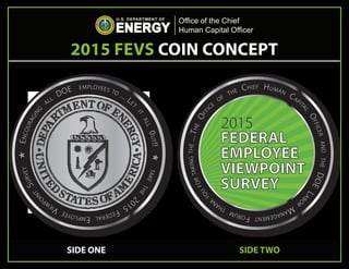 FEDERAL
EMPLOYEE
VIEWPOINT
SURVEY
2015
THE
OFFIC
E
OF
THE CHIEF HUMAN
CAPIT
AL
OFFICERANDTHEDOE
LAB
OR
MANAGEMENTFORUM
THANK
YOU
FORTAKINGTHE...
✯ENCOURAGING
ALL
DOE EMPLOYEES TO ... LET
IT
ALL0UT!!✯TAKE
THE
2
015
FEDERALEMPLOYEE
VIEW
P
OINT
SURVEY
2015 FEVS COIN CONCEPT
Office of the Chief
Human Capital Officer
SIDE ONE SIDE TWO
 