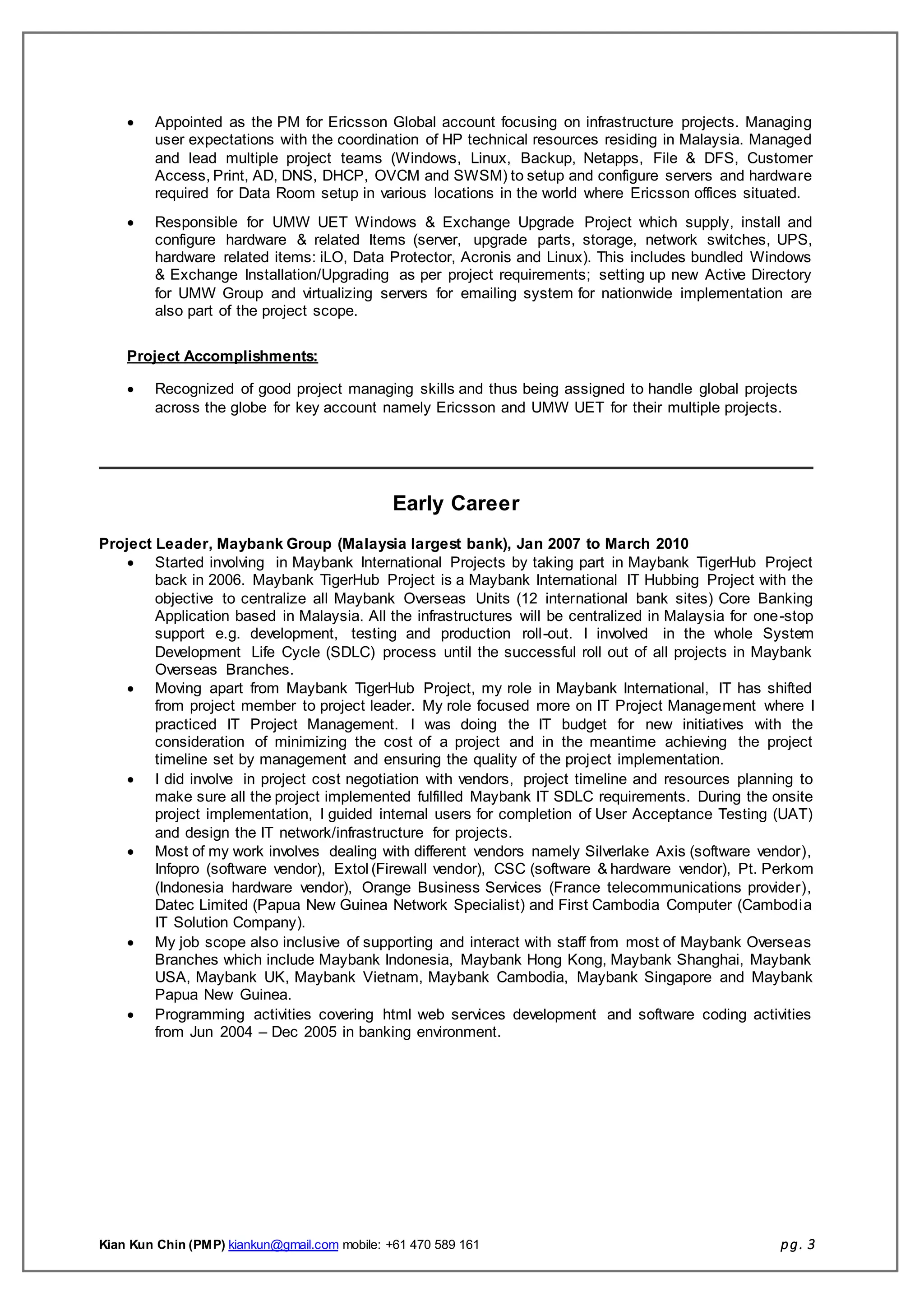 Kian Kun Chin (PMP) kiankun@gmail.com mobile: +61 470 589 161 pg. 3
 Appointed as the PM for Ericsson Global account focusing on infrastructure projects. Managing
user expectations with the coordination of HP technical resources residing in Malaysia. Managed
and lead multiple project teams (Windows, Linux, Backup, Netapps, File & DFS, Customer
Access, Print, AD, DNS, DHCP, OVCM and SWSM) to setup and configure servers and hardware
required for Data Room setup in various locations in the world where Ericsson offices situated.
 Responsible for UMW UET Windows & Exchange Upgrade Project which supply, install and
configure hardware & related Items (server, upgrade parts, storage, network switches, UPS,
hardware related items: iLO, Data Protector, Acronis and Linux). This includes bundled Windows
& Exchange Installation/Upgrading as per project requirements; setting up new Active Directory
for UMW Group and virtualizing servers for emailing system for nationwide implementation are
also part of the project scope.
Project Accomplishments:
 Recognized of good project managing skills and thus being assigned to handle global projects
across the globe for key account namely Ericsson and UMW UET for their multiple projects.
Early Career
Project Leader, Maybank Group (Malaysia largest bank), Jan 2007 to March 2010
 Started involving in Maybank International Projects by taking part in Maybank TigerHub Project
back in 2006. Maybank TigerHub Project is a Maybank International IT Hubbing Project with the
objective to centralize all Maybank Overseas Units (12 international bank sites) Core Banking
Application based in Malaysia. All the infrastructures will be centralized in Malaysia for one-stop
support e.g. development, testing and production roll-out. I involved in the whole System
Development Life Cycle (SDLC) process until the successful roll out of all projects in Maybank
Overseas Branches.
 Moving apart from Maybank TigerHub Project, my role in Maybank International, IT has shifted
from project member to project leader. My role focused more on IT Project Management where I
practiced IT Project Management. I was doing the IT budget for new initiatives with the
consideration of minimizing the cost of a project and in the meantime achieving the project
timeline set by management and ensuring the quality of the project implementation.
 I did involve in project cost negotiation with vendors, project timeline and resources planning to
make sure all the project implemented fulfilled Maybank IT SDLC requirements. During the onsite
project implementation, I guided internal users for completion of User Acceptance Testing (UAT)
and design the IT network/infrastructure for projects.
 Most of my work involves dealing with different vendors namely Silverlake Axis (software vendor),
Infopro (software vendor), Extol (Firewall vendor), CSC (software & hardware vendor), Pt. Perkom
(Indonesia hardware vendor), Orange Business Services (France telecommunications provider),
Datec Limited (Papua New Guinea Network Specialist) and First Cambodia Computer (Cambodia
IT Solution Company).
 My job scope also inclusive of supporting and interact with staff from most of Maybank Overseas
Branches which include Maybank Indonesia, Maybank Hong Kong, Maybank Shanghai, Maybank
USA, Maybank UK, Maybank Vietnam, Maybank Cambodia, Maybank Singapore and Maybank
Papua New Guinea.
 Programming activities covering html web services development and software coding activities
from Jun 2004 – Dec 2005 in banking environment.
 