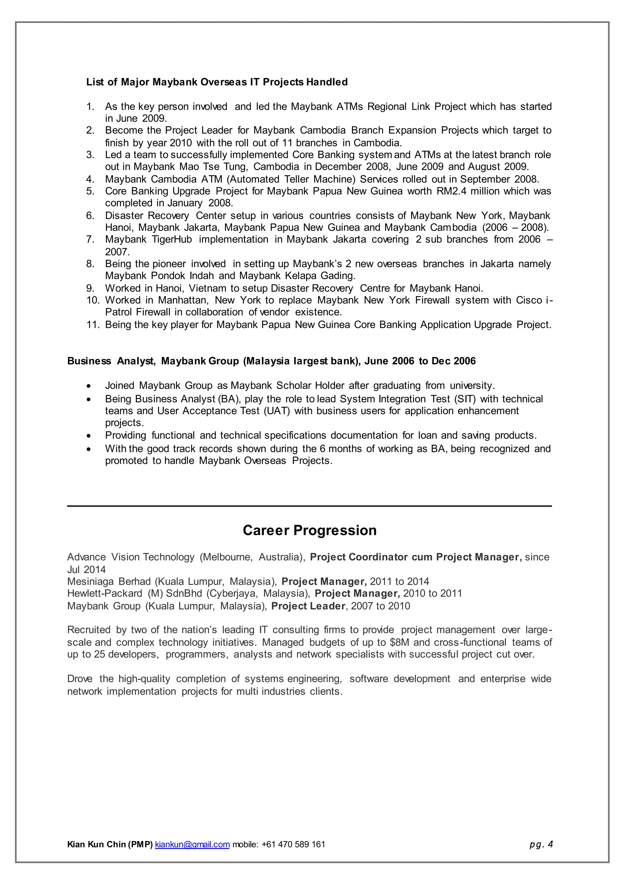 Kian Kun Chin (PMP) kiankun@gmail.com mobile: +61 470 589 161 pg. 4
List of Major Maybank Overseas IT Projects Handled
1. As the key person involved and led the Maybank ATMs Regional Link Project which has started
in June 2009.
2. Become the Project Leader for Maybank Cambodia Branch Expansion Projects which target to
finish by year 2010 with the roll out of 11 branches in Cambodia.
3. Led a team to successfully implemented Core Banking system and ATMs at the latest branch role
out in Maybank Mao Tse Tung, Cambodia in December 2008, June 2009 and August 2009.
4. Maybank Cambodia ATM (Automated Teller Machine) Services rolled out in September 2008.
5. Core Banking Upgrade Project for Maybank Papua New Guinea worth RM2.4 million which was
completed in January 2008.
6. Disaster Recovery Center setup in various countries consists of Maybank New York, Maybank
Hanoi, Maybank Jakarta, Maybank Papua New Guinea and Maybank Cambodia (2006 – 2008).
7. Maybank TigerHub implementation in Maybank Jakarta covering 2 sub branches from 2006 –
2007.
8. Being the pioneer involved in setting up Maybank’s 2 new overseas branches in Jakarta namely
Maybank Pondok Indah and Maybank Kelapa Gading.
9. Worked in Hanoi, Vietnam to setup Disaster Recovery Centre for Maybank Hanoi.
10. Worked in Manhattan, New York to replace Maybank New York Firewall system with Cisco i-
Patrol Firewall in collaboration of vendor existence.
11. Being the key player for Maybank Papua New Guinea Core Banking Application Upgrade Project.
Business Analyst, Maybank Group (Malaysia largest bank), June 2006 to Dec 2006
 Joined Maybank Group as Maybank Scholar Holder after graduating from university.
 Being Business Analyst (BA), play the role to lead System Integration Test (SIT) with technical
teams and User Acceptance Test (UAT) with business users for application enhancement
projects.
 Providing functional and technical specifications documentation for loan and saving products.
 With the good track records shown during the 6 months of working as BA, being recognized and
promoted to handle Maybank Overseas Projects.
Career Progression
Advance Vision Technology (Melbourne, Australia), Project Coordinator cum Project Manager, since
Jul 2014
Mesiniaga Berhad (Kuala Lumpur, Malaysia), Project Manager, 2011 to 2014
Hewlett-Packard (M) SdnBhd (Cyberjaya, Malaysia), Project Manager, 2010 to 2011
Maybank Group (Kuala Lumpur, Malaysia), Project Leader, 2007 to 2010
Recruited by two of the nation’s leading IT consulting firms to provide project management over large-
scale and complex technology initiatives. Managed budgets of up to $8M and cross-functional teams of
up to 25 developers, programmers, analysts and network specialists with successful project cut over.
Drove the high-quality completion of systems engineering, software development and enterprise wide
network implementation projects for multi industries clients.
 