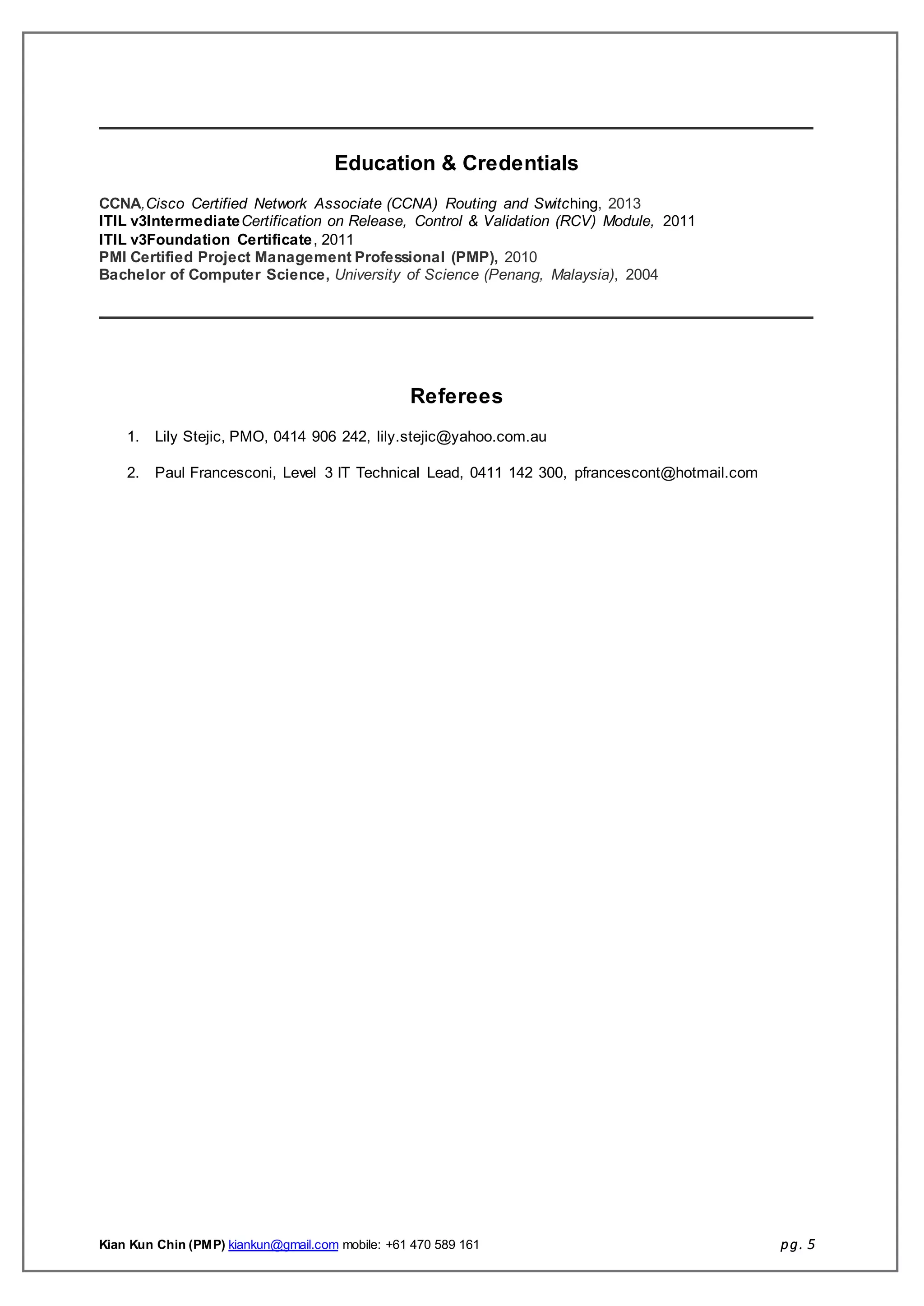 Kian Kun Chin (PMP) kiankun@gmail.com mobile: +61 470 589 161 pg. 5
Education & Credentials
CCNA,Cisco Certified Network Associate (CCNA) Routing and Switching, 2013
ITIL v3IntermediateCertification on Release, Control & Validation (RCV) Module, 2011
ITIL v3Foundation Certificate, 2011
PMI Certified Project Management Professional (PMP), 2010
Bachelor of Computer Science, University of Science (Penang, Malaysia), 2004
Referees
1. Lily Stejic, PMO, 0414 906 242, lily.stejic@yahoo.com.au
2. Paul Francesconi, Level 3 IT Technical Lead, 0411 142 300, pfrancescont@hotmail.com
 