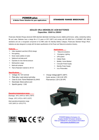 POWER-plus
A Better Power Solution for your applications STANDARD RANGE BROCHURE
SEALED VRLA MONOBLOC AGM BATTERIES
Capacities: 35AH to 230AH
Power-plus Standard Range advanced AGM absorbed electrolyte technology ensures reliable performance, safety, outstanding battery
life and value. Batteries have a design life of 12 years on 20°C (68°F) and comply with BS 6290 Part 4, EUROBAT (IEC 896-2)
standards and are a recognized component of UL1989 under the Standby Battery Category. Power-plus Standard Range VRLA
batteries are also designed to comply with the latest specifications of the Power and Telecommunications Industry.
Features
 Valve regulated Lead Acid (VRLA) design
 Non-gassing
 Never needs addition of water
 Spill-proof and leak-proof
 Operates at a low internal pressure
 Multi-position usage
 Multi-cell container
 Flame Retardant material UL 94 V-0
Specifications
 Voltage: 6V, 12V nominal
 Plate alloy: Lead calcium grid alloy
 Case & cover: Flame Retardant UL-94V0
 Electrolyte: Dilute sulfuric acid
 Specific gravity: 1.300
Operating temperature range
Discharge: -40ºC (-40ºF) to +60ºC (140ºF)
Charge: -20ºC (-4ºF) to +50ºC (122ºF)
Ideal operating temperature range
+20ºC (68ºF) to +25ºC(77ºF)
Applications
 Telecommunications
 Emergency Lighting
 UPS system
 Cellular Radio
 Mobility / Home Medical
 Computer Power Supply
 Standby Power Supply
 Solar Photovoltaic
 Charge Voltage @20°C (68°F)
Cycle service: 2.40~2.45 VPC
Float service: 2.25~2.30 VPC
POWER Battery Company, Inc.
Supply reliable full power solutions
Visit our website for more product information
www.power-plusbattery.com
 