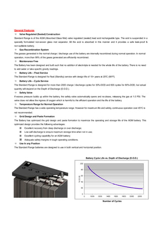 General Features
 Valve Regulated (Sealed) Construction
Standard Range is of the AGM (Absorbed Glass Mat) valve regulated (sealed) lead acid rechargeable type. The acid is suspended in a
specially formulated non-woven glass mat separator. All the acid is absorbed in this manner and it provides a safe leak-proof &
non-spillable battery.
 Gas Recombination System
The gasses generated in the normal charge / discharge use of the battery are internally recombined during normal operation. In normal
operation, more than 99% of the gases generated are efficiently recombined.
 Maintenance Free
The Battery has been designed and built such that no addition of electrolyte is needed for the whole life of the battery. There is no need
to add water or take specific gravity readings.
 Battery Life – Float Service
The Standard Range is designed for float (Standby) service with design life of 10+ years at 20ºC (68ºF).
 Battery Life – Cycle Service
The Standard Range is designed for more than 2000 charge / discharge cycles for 30%-DOD and 600 cycles for 80%-DOD, but actual
quantity will depend on the Depth of Discharge (D.O.D.).
 Safety Valve
If excess pressure builds up within the battery, the safety valve automatically opens and re-closes, releasing the gas at 1-3 PSI. The
valve does not allow the ingress of oxygen which is harmful to the efficient operation and the life of the battery.
 Temperature Range for Normal Operation
The Standard Range has a wide operating temperature range. However for maximum life and safety, continuous operation over 45ºC is
not recommended.
 Grid Design and Paste Formation
The Battery has optimized the grid design and paste formation to maximize the operating and storage life of the AGM battery. This
optimized design provides the following advantages:
 Excellent recovery from deep discharge or over discharge;
 Low self-discharge to ensure maximum storage time when not in use;
 Excellent cycling capability for an AGM battery;
 Adequate safety margins in tough operating conditions.
 Use In any Position
The Standard Range batteries are designed to use in both vertical and horizontal position.
Battery Cycle Life vs. Depth of Discharge (D.O.D.)
Number of Cycles
 