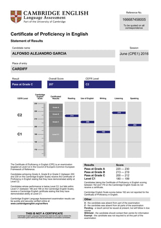Reference No.
166687458005
To be quoted on all
correspondence
Certificate of Proficiency in English
Statement of Results
Candidate name
ALFONSO ALEJANDRO GARCIA
Place of entry
CARDIFF
Session
June (CPE1) 2016
Result
Pass at Grade C
Overall Score
207
CEFR Level
C2
CEFR Level
Cambridge
English
Scale
Certificated
Results
C2
C1
Grade A
Grade B
Grade C
Level C1
The Certificate of Proficiency in English (CPE) is an examination
targeted at Level C2 in the Council of Europe's Common European
Framework of Reference.
Candidates achieving Grade A, Grade B or Grade C (between 200
and 230 on the Cambridge English Scale) receive the Certificate of
Proficiency in English stating that they have demonstrated ability at
Level C2.
Candidates whose performance is below Level C2, but falls within
Level C1 (between 180 and 199 on the Cambridge English Scale),
receive a Cambridge English certificate stating that they have
demonstrated ability at Level C1.
Cambridge English Language Assessment examination results can
be quickly and securely verified online at:
www.cambridgeenglish.org/verifiers
THIS IS NOT A CERTIFICATE
Cambridge English Language Assessment reserves the right to amend the
information given before the issue of certificates to successful candidates.
Results Score
Pass at Grade A
Pass at Grade B
Pass at Grade C
Level C1
220 — 230
213 — 219
200 — 212
180 — 199
Candidates taking the Certificate of Proficiency in English scoring
between 162 and 179 on the Cambridge English Scale do not
receive a certificate.
Cambridge English Scale scores below 162 are not reported for the
Certificate of Proficiency in English.
Other
X - the candidate was absent from part of the examination
Z - the candidate was absent from all parts of the examination
Pending - a result cannot be issued at present, but will follow in due
course
Withheld - the candidate should contact their centre for information
Exempt - the candidate was not required to sit this part of the
examination
230
220
210
200
190
180
170
Reading
214
Use of English
206
Writing
193
Listening
218
Speaking
202
 