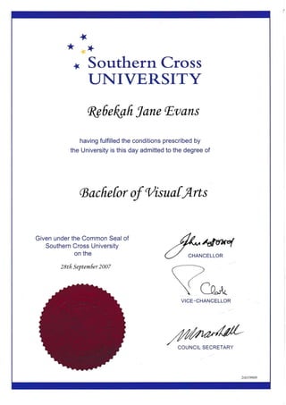 *
*
I
+
Southern Cross
UNIVERSITY
fuedafr Iane lEvans
having fulfilled the conditions prescribed by
the University is this day admitted to the degree of
G ac fie for of 'l/isuafr4rts
Given under the Common Seal of
Southern Cross University
on the
2ttfr Septemer 2007
.4.4-,qvu4
U CHANCELL'R
ea,{.
VICE-CHANCELLOR
COUNCIL SECRETARY
 