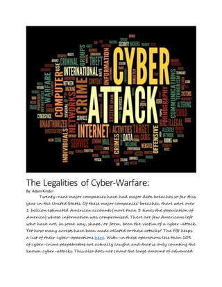 The Legalities of Cyber-Warfare:
By: AdamKinder
Twenty-nine major companies have had major data breaches so far this
year in the United States. Of these major companies’ breaches, there were over
1 billion estimated American accounts (more than 3 times the population of
America) whose information was compromised. There are few Americans left
who have not, in some way, shape, or form, been the victim of a cyber-attack.
Yet how many arrests have been made related to these attacks? The FBI keeps
a list of their cyber-operations here. With-in these operations less than 10%
of cyber-crime perpetrators are actually caught, and that is only counting the
known cyber-attacks. This also does not count the large amount of advanced
 