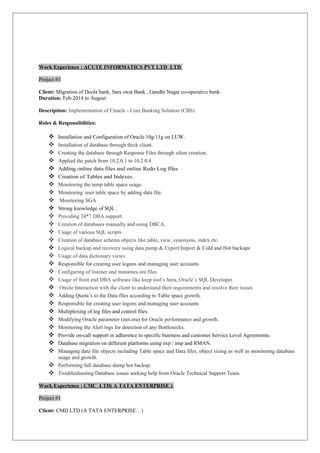 Work Experience : ACUTE INFORMATICS PVT LTD LTD
Project #1
Client: Migration of Deola bank, Sara swat Bank , Gandhi Nagar co-operative bank.
Duration: Feb-2014 to August
Description: Implementation of Finacle - Core Banking Solution (CBS).
Roles & Responsibilities:
 Installation and Configuration of Oracle 10g/11g on LUW.
 Installation of database through thick client.
 Creating the database through Response Files through silent creation.
 Applied the patch from 10.2.0.1 to 10.2.0.4
 Adding online data files and online Redo Log files
 Creation of Tables and Indexes.
 Monitoring the temp table space usage.
 Monitoring user table space by adding data file.
 Monitoring SGA
 Strong knowledge of SQL .
 Providing 24*7 DBA support.
 Creation of databases manually and using DBCA.
 Usage of various SQL scripts
 Creation of database schema objects like table, view, synonyms, index etc.
 Logical backup and recovery using data pump & Export/Import & Cold and Hot backups
 Usage of data dictionary views.
 Responsible for creating user logons and managing user accounts
 Configuring of listener and tnsnames.ora files.
 Usage of front end DBA software like keep tool’s hora, Oracle’s SQL Developer.
 Onsite Interaction with the client to understand their requirements and resolve their issues
 Adding Quota’s to the Data files according to Table space growth.
 Responsible for creating user logons and managing user accounts
 Multiplexing of log files and control files.
 Modifying Oracle parameter (init.ora) for Oracle performance and growth.
 Monitoring the Alert logs for detection of any Bottlenecks.
 Provide on-call support in adherence to specific business and customer Service Level Agreements.
 Database migration on different platforms using exp / imp and RMAN.
 Managing data file objects including Table space and Data files, object sizing as well as monitoring database
usage and growth.
 Performing full database dump hot backup.
 Troubleshooting Database issues seeking help from Oracle Technical Support Team.
Work Experience : CMC LTD( A TATA ENTERPRISE )
Project #1
Client: CMD LTD (A TATA ENTERPRISE…)
 
