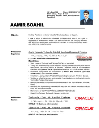 AAMIR SOAHIL
Objective Seeking Position in systems/ networks/ Oracle database/ or Support.
I have a vision to tackle the challenges of organization and to be a part of
challenging IT environment where I can equip myself with the changing demands
of IT world and want to seek best position in company by producing the best results
and enhancing my performance.
Professional
Experience
Oracle University Techno-Ed (Pvt) Ltd. Rawalpindi/Islamabad, Pakistan
0 2 J a n u a ry, 2 0 1 2 TO (S till Wo rk in g )
SYSTEM & NETWORK ADMINISTRATOR
Major Duties:
 Team Leader of Technical staff Techno-Ed (Pvt) Ltd Islamabad.
 Tuning and troubleshooting Oracle Database in computer labs containing more than 70
workstations, performing Backup & Recovery, database tuning & troubleshooting
machines having Oracle 10g & 11g Database/Developer on Linux & windows platform.
 Installation, configuration and maintenance of Oracle R12 Financial Application
Server having LINUX/Windows platform.
 Installation & configuration of Red Hat/Oracle Enterprise Linux & Windows Servers.
 Working as a Red hat system administration Essentials Instructor for Oracle University
Techno-Ed (Pvt) Ltd. Islamabad.
 Handling installation, configuration and maintenance of LAN, WAN & Servers (Windows,
Linux).
 Designing and implementing different types of system and software policies to users on
Linux and windows machines.
 Maintenance of CCNA/CCNP/ORACLE/LINUX/WINDOWS Labs
 Support the Network, Software & Hardware environment
Professional
Courses
Te chno-Ed (Pvt) Ltd. R wp/Is b Pakis tan
2 7 De c e mb e r, 2 0 1 4 To 0 8 Ma rc h , 2 0 1 5
ORACLE 11G Database Administration
Te chno-Ed (Pvt) Ltd. R wp/Is b Pakis tan
0 5 J u ly , 2 0 1 4 To 2 6 Oc to b e r, 2 0 1 4
ORACLE 10G Database Administration
H# 1, Block# 38
Staff Colony, Fauji
Foundation Hospital
Rawalpindi.
Phone +92-313-9467589
E-mail
aamir_sohail@live.com
 
