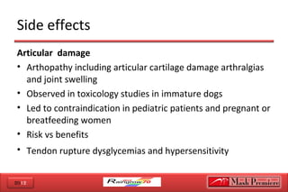 2012
Side effects
Articular damage
• Arthopathy including articular cartilage damage arthralgias
and joint swelling
• Observed in toxicology studies in immature dogs
• Led to contraindication in pediatric patients and pregnant or
breatfeeding women
• Risk vs benefits
• Tendon rupture dysglycemias and hypersensitivity
 